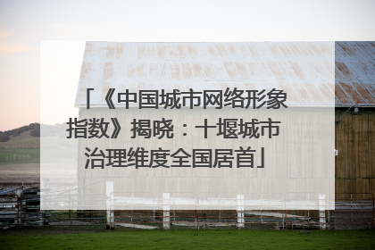 《中国城市网络形象指数》揭晓：十堰城市治理维度全国居首