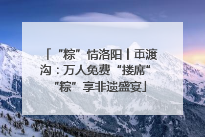 “粽”情洛阳丨重渡沟：万人免费“搂席” “粽”享非遗盛宴