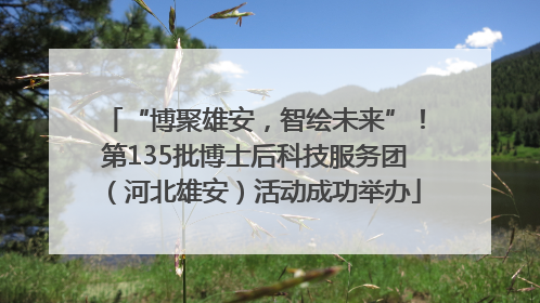 “博聚雄安，智绘未来”！第135批博士后科技服务团（河北雄安）活动成功举办