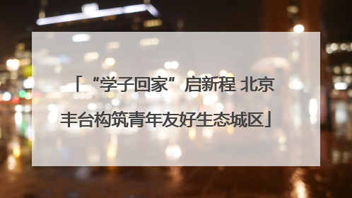 “学子回家”启新程 北京丰台构筑青年友好生态城区