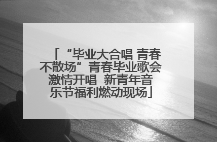 “毕业大合唱 青春不散场”青春毕业歌会激情开唱  新青年音乐节福利燃动现场