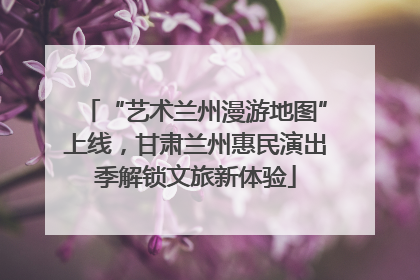 “艺术兰州漫游地图”上线，甘肃兰州惠民演出季解锁文旅新体验