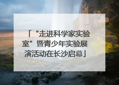 “走进科学家实验室”暨青少年实验展演活动在长沙启幕