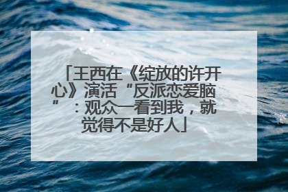 王西在《绽放的许开心》演活“反派恋爱脑”：观众一看到我，就觉得不是好人