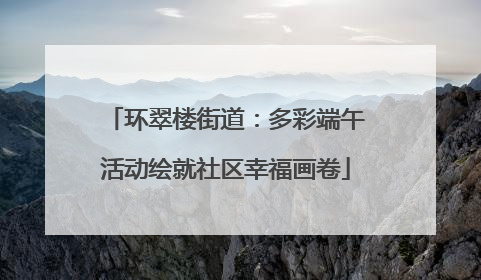 环翠楼街道：多彩端午活动绘就社区幸福画卷