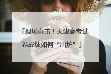 现场直击！天津高考试卷成绩如何“出炉”