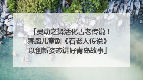 灵动之舞活化古老传说！舞蹈儿童剧《石老人传说》以创新姿态讲好青岛故事
