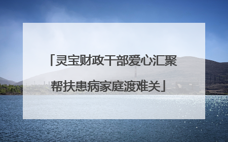 灵宝财政干部爱心汇聚 帮扶患病家庭渡难关