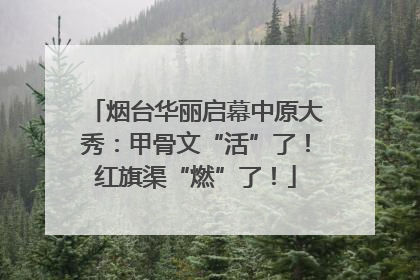 烟台华丽启幕中原大秀：甲骨文“活”了！红旗渠“燃”了！