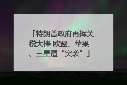 特朗普政府再挥关税大棒 欧盟、苹果、三星遭“突袭”