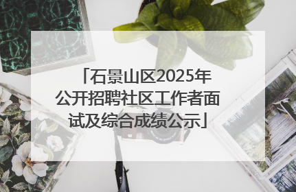 石景山区2025年公开招聘社区工作者面试及综合成绩公示
