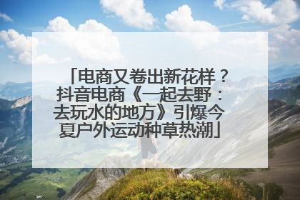 电商又卷出新花样？抖音电商《一起去野：去玩水的地方》引爆今夏户外运动种草热潮