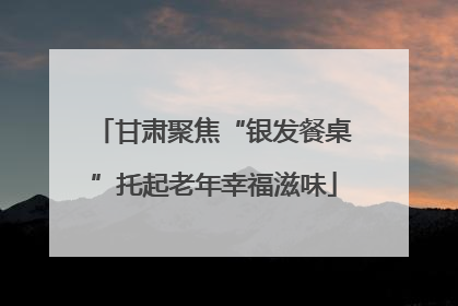 甘肃聚焦“银发餐桌”托起老年幸福滋味