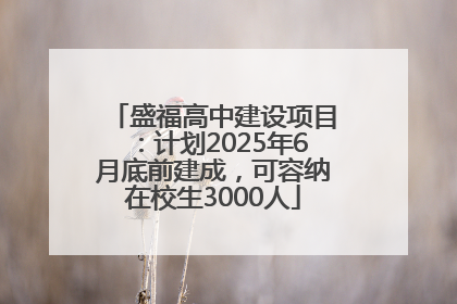 盛福高中建设项目：计划2025年6月底前建成，可容纳在校生3000人