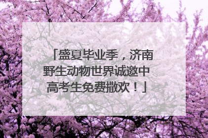 盛夏毕业季，济南野生动物世界诚邀中高考生免费撒欢！