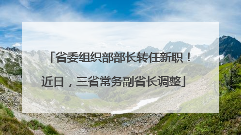 省委组织部部长转任新职！近日，三省常务副省长调整