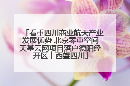 看重四川商业航天产业发展优势 北京零重空间天基云网项目落户德阳经开区丨西望四川