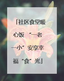 社区食堂暖心饭 “一老一小”安享幸福“食”光