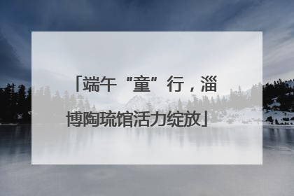 端午“童”行，淄博陶琉馆活力绽放