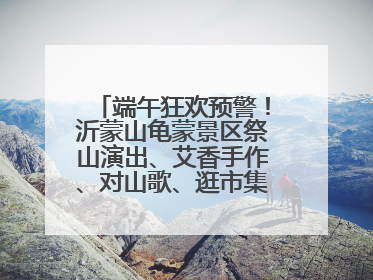 端午狂欢预警！沂蒙山龟蒙景区祭山演出、艾香手作、对山歌、逛市集！速来嗨玩~