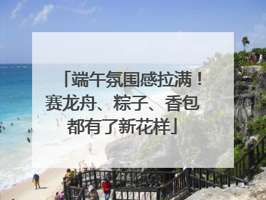 端午氛围感拉满！赛龙舟、粽子、香包都有了新花样