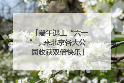 端午遇上“六一”，来北京各大公园收获双倍快乐