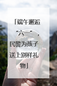 端午邂逅“六一”，民警为孩子送上别样礼物