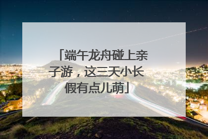 端午龙舟碰上亲子游，这三天小长假有点儿萌