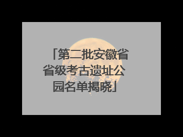 第二批安徽省省级考古遗址公园名单揭晓