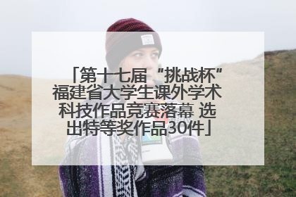 第十七届“挑战杯”福建省大学生课外学术科技作品竞赛落幕 选出特等奖作品30件