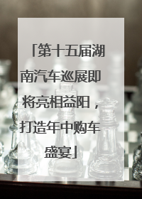 第十五届湖南汽车巡展即将亮相益阳，打造年中购车盛宴