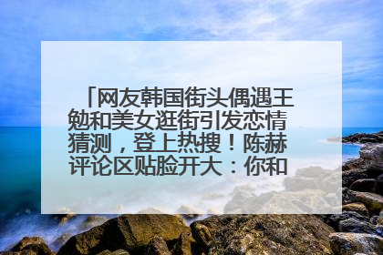 网友韩国街头偶遇王勉和美女逛街引发恋情猜测，登上热搜！陈赫评论区贴脸开大：你和谁逛街？我也想知道