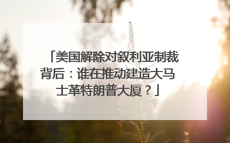 美国解除对叙利亚制裁背后：谁在推动建造大马士革特朗普大厦？