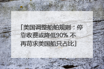 美国调整船舶规则：停靠收费或降低90% 不再苛求美国船只占比