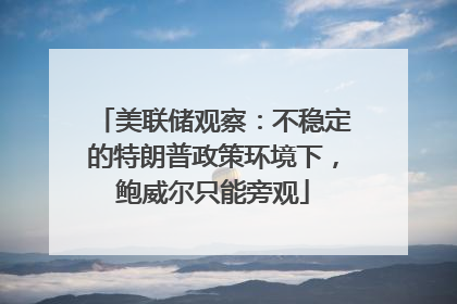 美联储观察：不稳定的特朗普政策环境下，鲍威尔只能旁观