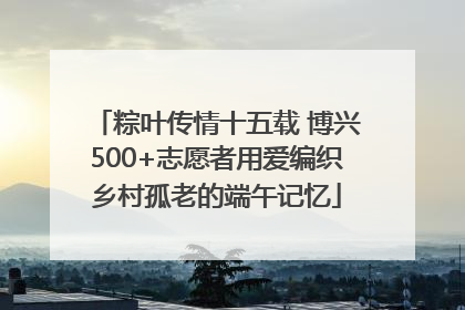 粽叶传情十五载 博兴500+志愿者用爱编织乡村孤老的端午记忆