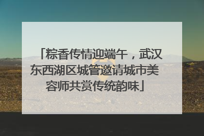 粽香传情迎端午，武汉东西湖区城管邀请城市美容师共赏传统韵味