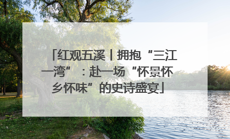 红观五溪丨拥抱“三江一湾”：赴一场“怀景怀乡怀味”的史诗盛宴