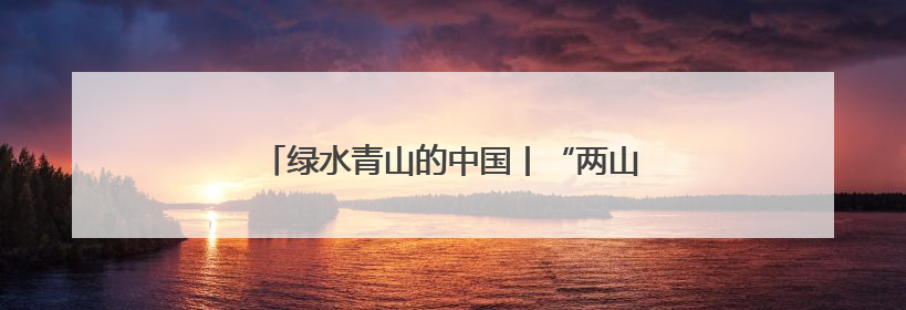 绿水青山的中国丨“两山”理念诞生地的富美之变