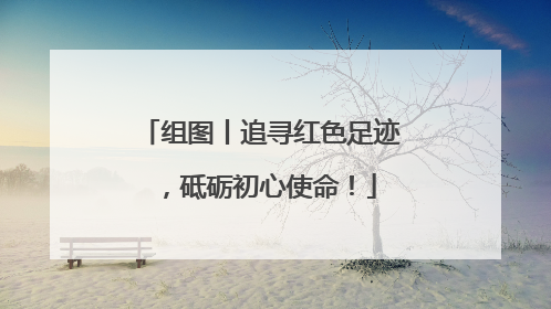 组图丨追寻红色足迹，砥砺初心使命！