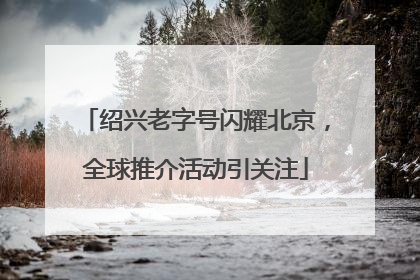 绍兴老字号闪耀北京，全球推介活动引关注