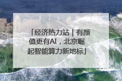 经济热力站｜有颜值更有AI，北京崛起智能算力新地标