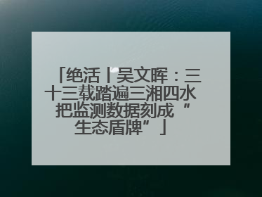 绝活丨吴文晖：三十三载踏遍三湘四水 把监测数据刻成“生态盾牌”