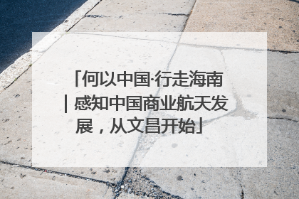 何以中国·行走海南｜感知中国商业航天发展，从文昌开始