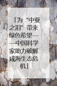 为“中亚之泪”带来绿色希望——中国科学家助力破解咸海生态危机