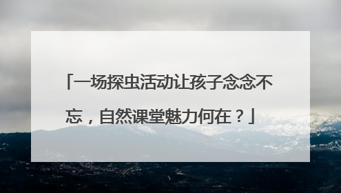 一场探虫活动让孩子念念不忘，自然课堂魅力何在？