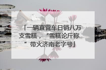 一辆直营车日销八万支雪糕，“雪糕论斤称”带火济南老字号