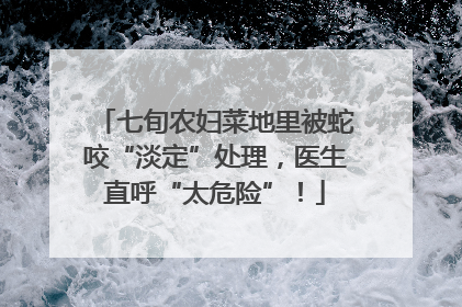 七旬农妇菜地里被蛇咬“淡定”处理，医生直呼“太危险”！