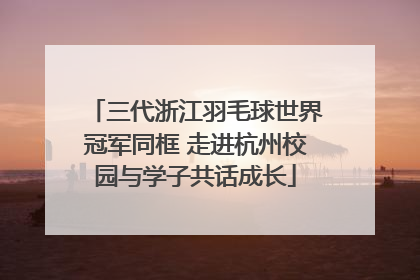 三代浙江羽毛球世界冠军同框 走进杭州校园与学子共话成长