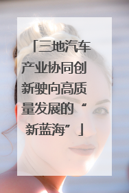 三地汽车产业协同创新驶向高质量发展的“新蓝海”